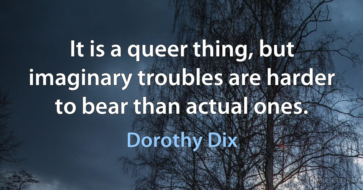 It is a queer thing, but imaginary troubles are harder to bear than actual ones. (Dorothy Dix)