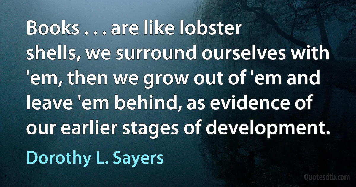 Books . . . are like lobster shells, we surround ourselves with 'em, then we grow out of 'em and leave 'em behind, as evidence of our earlier stages of development. (Dorothy L. Sayers)