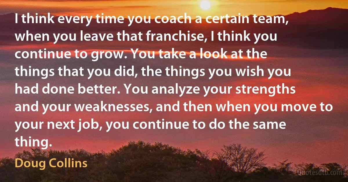 I think every time you coach a certain team, when you leave that franchise, I think you continue to grow. You take a look at the things that you did, the things you wish you had done better. You analyze your strengths and your weaknesses, and then when you move to your next job, you continue to do the same thing. (Doug Collins)