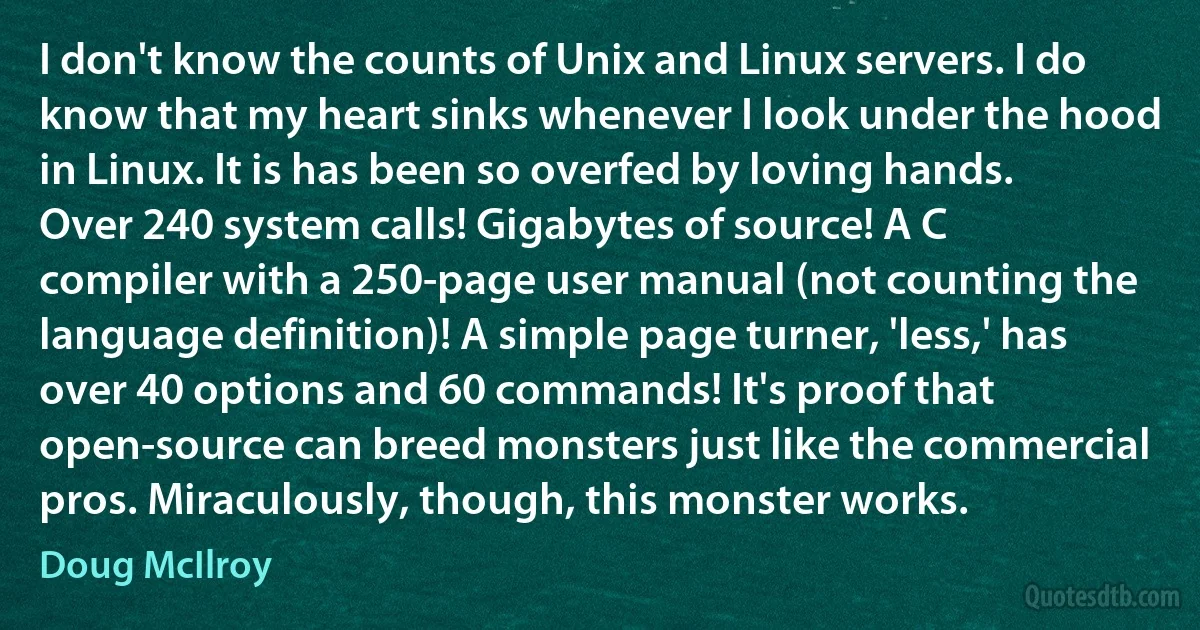 I don't know the counts of Unix and Linux servers. I do know that my heart sinks whenever I look under the hood in Linux. It is has been so overfed by loving hands. Over 240 system calls! Gigabytes of source! A C compiler with a 250-page user manual (not counting the language definition)! A simple page turner, 'less,' has over 40 options and 60 commands! It's proof that open-source can breed monsters just like the commercial pros. Miraculously, though, this monster works. (Doug McIlroy)