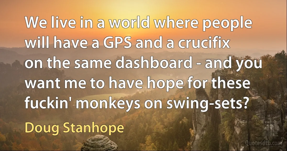 We live in a world where people will have a GPS and a crucifix on the same dashboard - and you want me to have hope for these fuckin' monkeys on swing-sets? (Doug Stanhope)