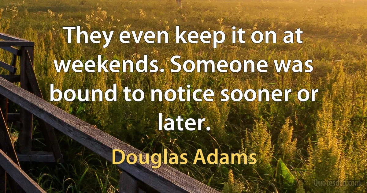 They even keep it on at weekends. Someone was bound to notice sooner or later. (Douglas Adams)