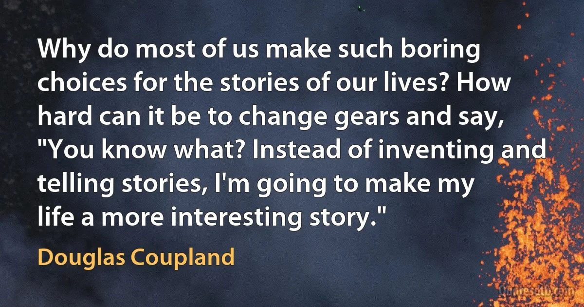 Why do most of us make such boring choices for the stories of our lives? How hard can it be to change gears and say, "You know what? Instead of inventing and telling stories, I'm going to make my life a more interesting story." (Douglas Coupland)