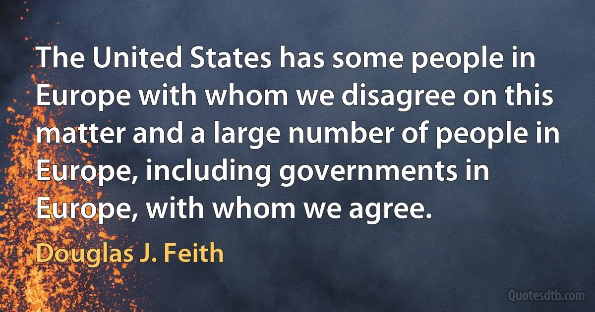 The United States has some people in Europe with whom we disagree on this matter and a large number of people in Europe, including governments in Europe, with whom we agree. (Douglas J. Feith)