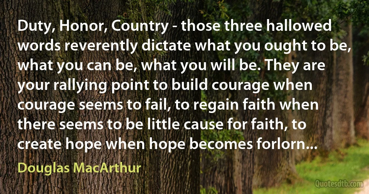 Duty, Honor, Country - those three hallowed words reverently dictate what you ought to be, what you can be, what you will be. They are your rallying point to build courage when courage seems to fail, to regain faith when there seems to be little cause for faith, to create hope when hope becomes forlorn... (Douglas MacArthur)