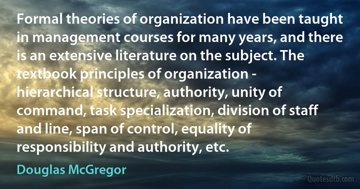 Formal theories of organization have been taught in management courses for many years, and there is an extensive literature on the subject. The textbook principles of organization - hierarchical structure, authority, unity of command, task specialization, division of staff and line, span of control, equality of responsibility and authority, etc. (Douglas McGregor)