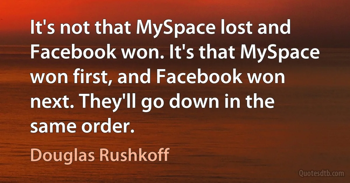 It's not that MySpace lost and Facebook won. It's that MySpace won first, and Facebook won next. They'll go down in the same order. (Douglas Rushkoff)