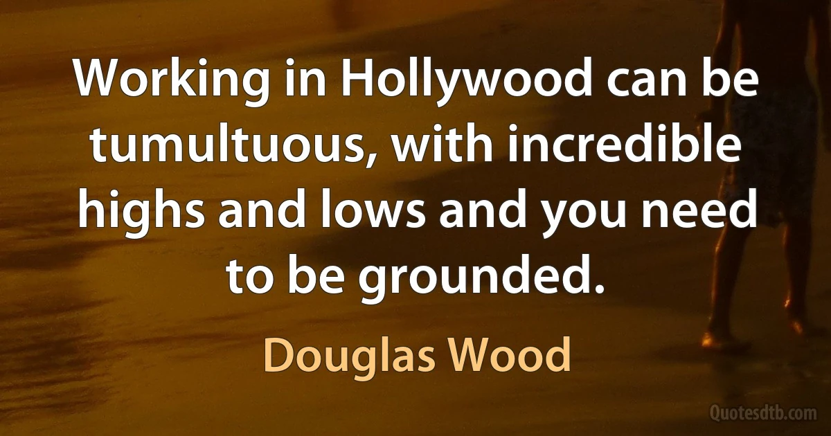 Working in Hollywood can be tumultuous, with incredible highs and lows and you need to be grounded. (Douglas Wood)