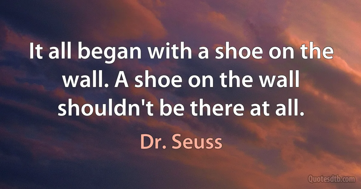 It all began with a shoe on the wall. A shoe on the wall shouldn't be there at all. (Dr. Seuss)