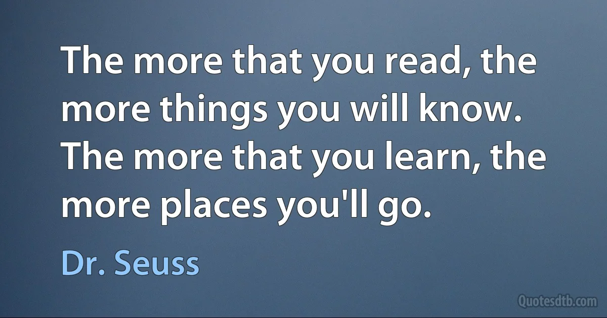 The more that you read, the more things you will know. The more that you learn, the more places you'll go. (Dr. Seuss)