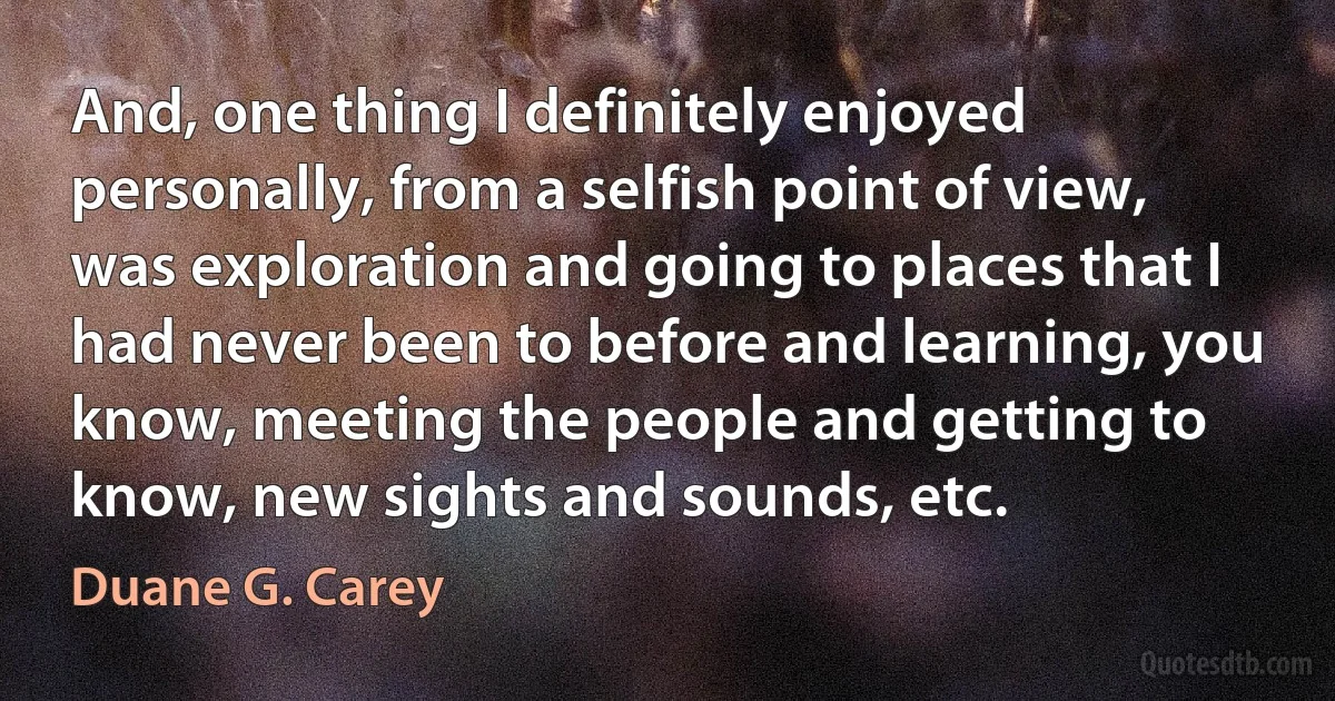 And, one thing I definitely enjoyed personally, from a selfish point of view, was exploration and going to places that I had never been to before and learning, you know, meeting the people and getting to know, new sights and sounds, etc. (Duane G. Carey)