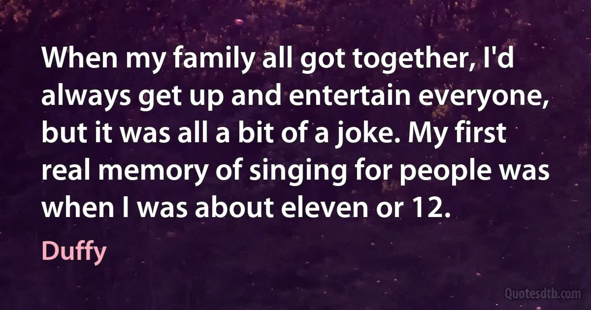 When my family all got together, I'd always get up and entertain everyone, but it was all a bit of a joke. My first real memory of singing for people was when I was about eleven or 12. (Duffy)