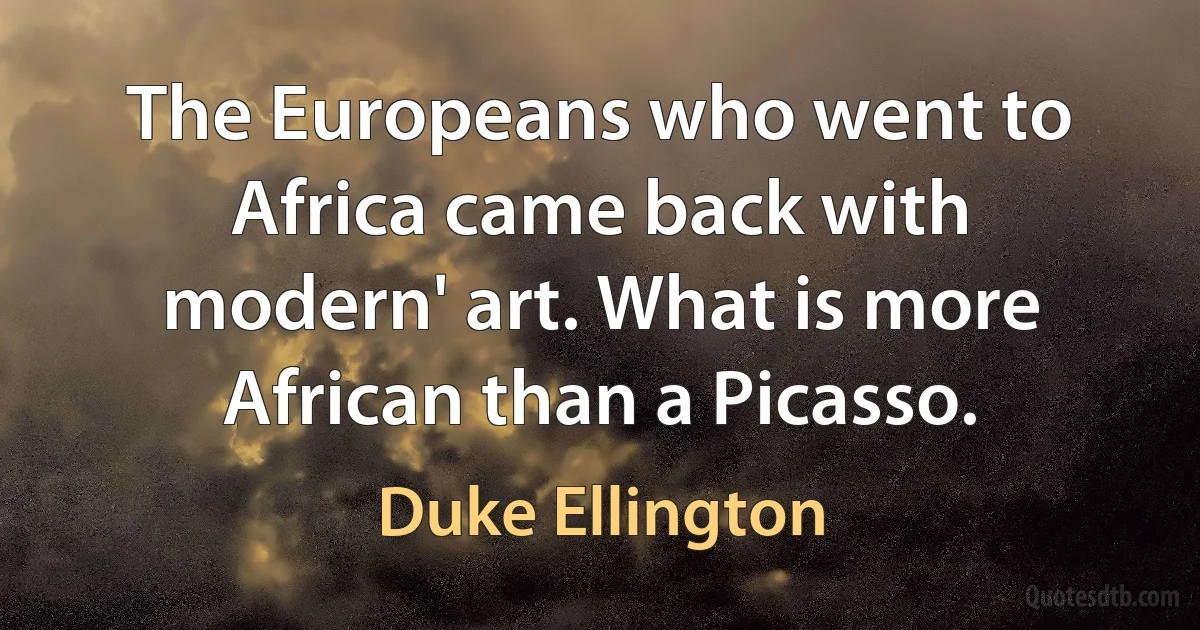 The Europeans who went to Africa came back with modern' art. What is more African than a Picasso. (Duke Ellington)