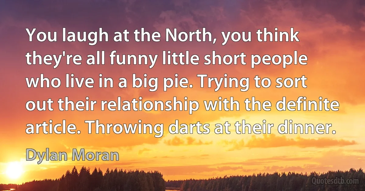 You laugh at the North, you think they're all funny little short people who live in a big pie. Trying to sort out their relationship with the definite article. Throwing darts at their dinner. (Dylan Moran)