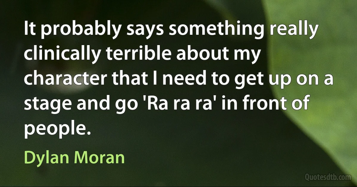 It probably says something really clinically terrible about my character that I need to get up on a stage and go 'Ra ra ra' in front of people. (Dylan Moran)