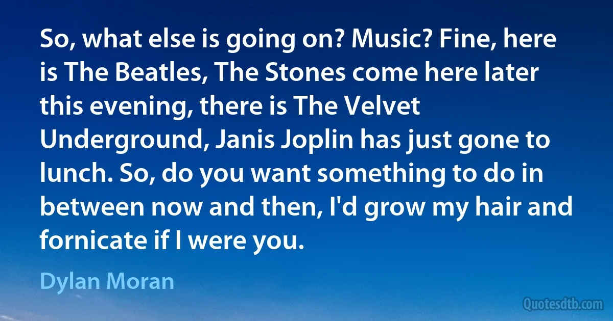 So, what else is going on? Music? Fine, here is The Beatles, The Stones come here later this evening, there is The Velvet Underground, Janis Joplin has just gone to lunch. So, do you want something to do in between now and then, I'd grow my hair and fornicate if I were you. (Dylan Moran)