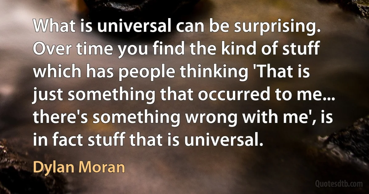 What is universal can be surprising. Over time you find the kind of stuff which has people thinking 'That is just something that occurred to me... there's something wrong with me', is in fact stuff that is universal. (Dylan Moran)