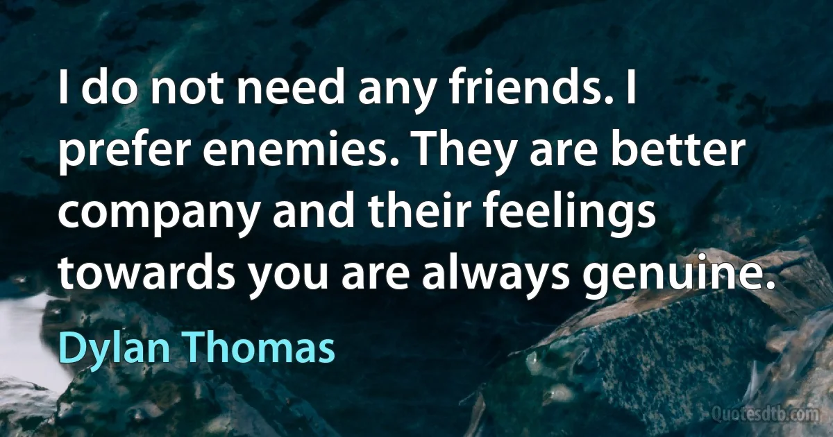 I do not need any friends. I prefer enemies. They are better company and their feelings towards you are always genuine. (Dylan Thomas)