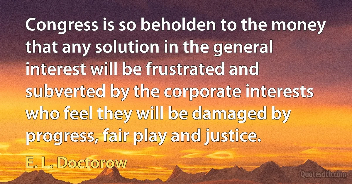 Congress is so beholden to the money that any solution in the general interest will be frustrated and subverted by the corporate interests who feel they will be damaged by progress, fair play and justice. (E. L. Doctorow)