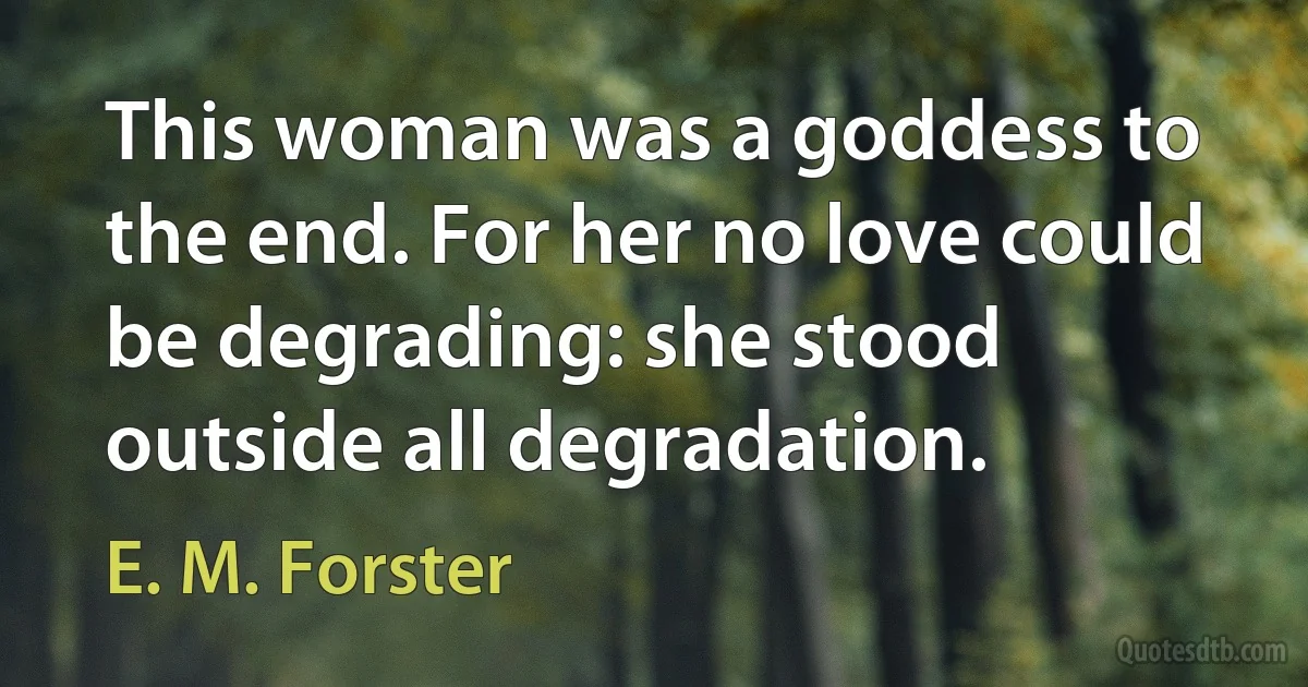 This woman was a goddess to the end. For her no love could be degrading: she stood outside all degradation. (E. M. Forster)