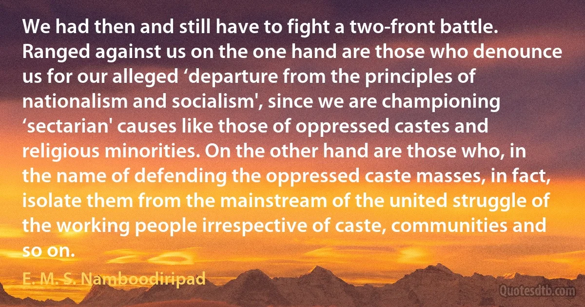 We had then and still have to fight a two-front battle. Ranged against us on the one hand are those who denounce us for our alleged ‘departure from the principles of nationalism and socialism', since we are championing ‘sectarian' causes like those of oppressed castes and religious minorities. On the other hand are those who, in the name of defending the oppressed caste masses, in fact, isolate them from the mainstream of the united struggle of the working people irrespective of caste, communities and so on. (E. M. S. Namboodiripad)