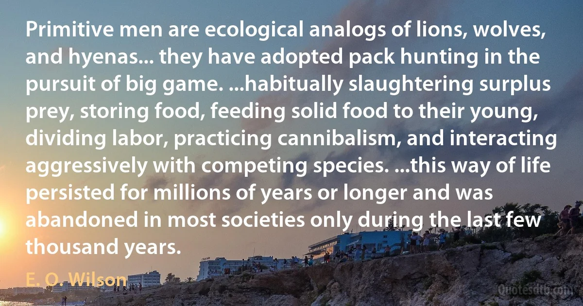 Primitive men are ecological analogs of lions, wolves, and hyenas... they have adopted pack hunting in the pursuit of big game. ...habitually slaughtering surplus prey, storing food, feeding solid food to their young, dividing labor, practicing cannibalism, and interacting aggressively with competing species. ...this way of life persisted for millions of years or longer and was abandoned in most societies only during the last few thousand years. (E. O. Wilson)