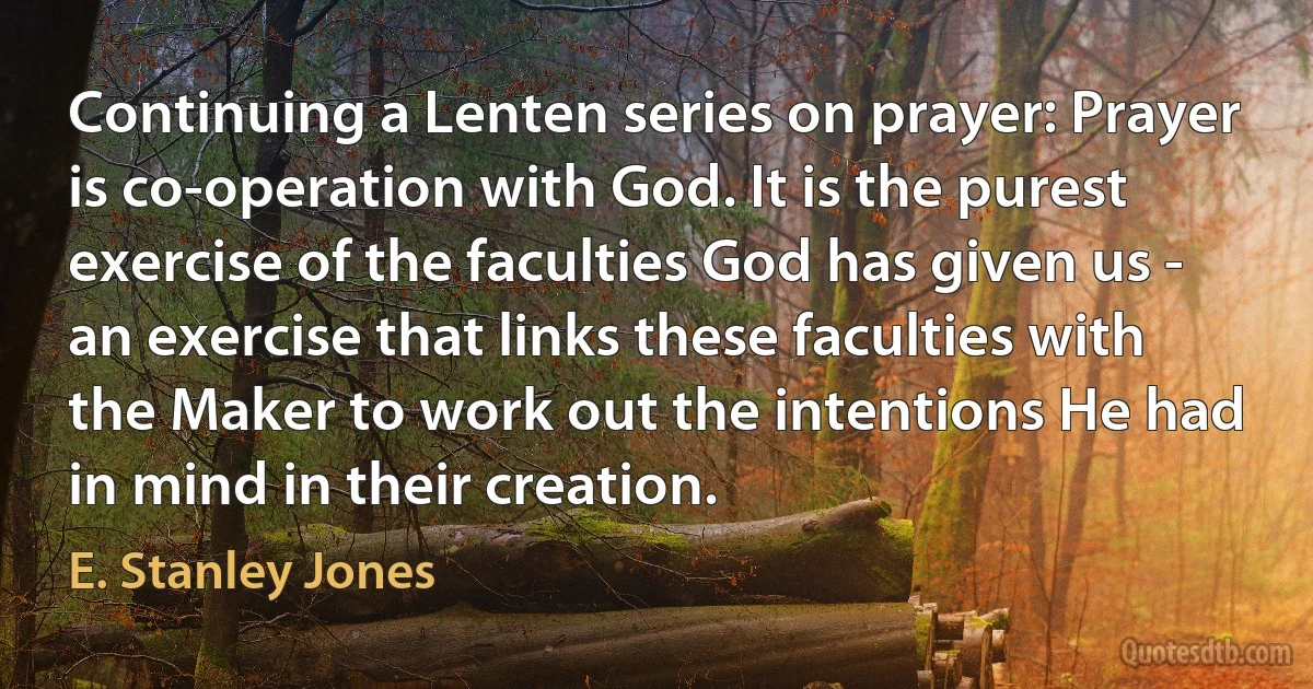 Continuing a Lenten series on prayer: Prayer is co-operation with God. It is the purest exercise of the faculties God has given us - an exercise that links these faculties with the Maker to work out the intentions He had in mind in their creation. (E. Stanley Jones)