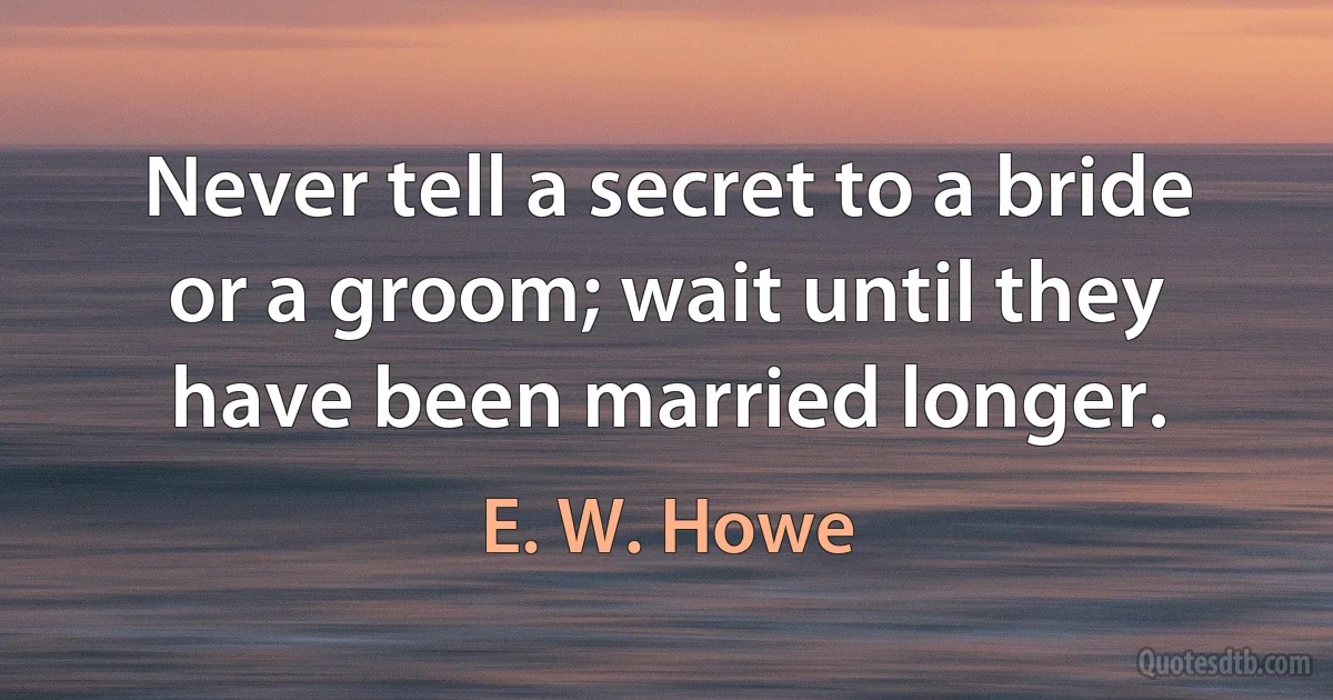 Never tell a secret to a bride or a groom; wait until they have been married longer. (E. W. Howe)