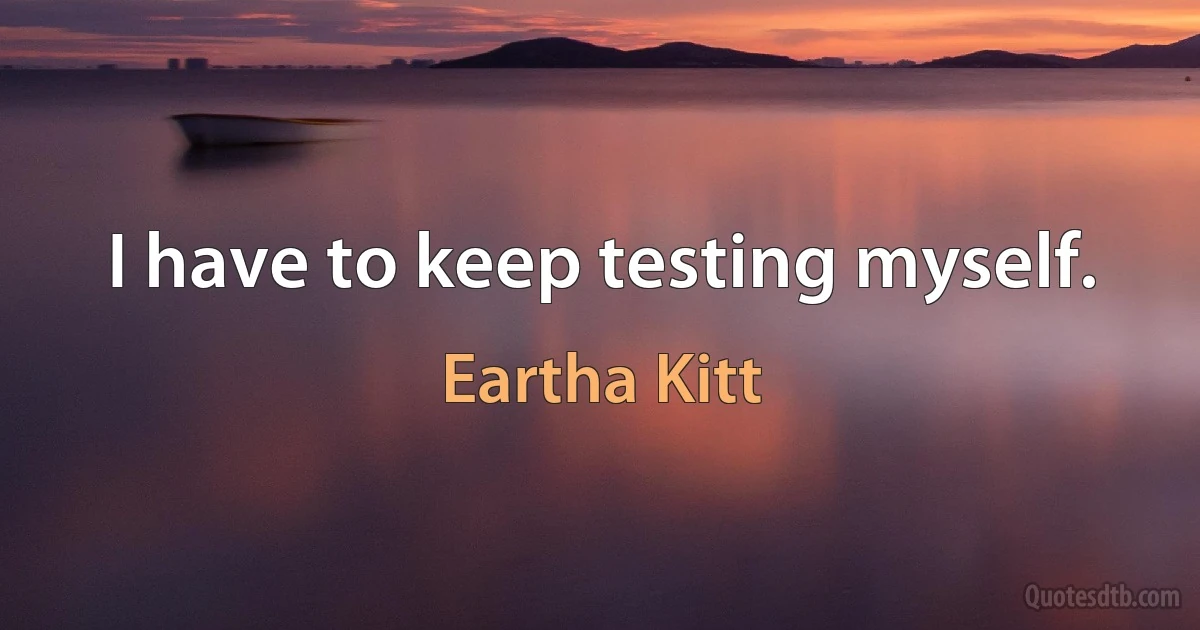 I have to keep testing myself. (Eartha Kitt)