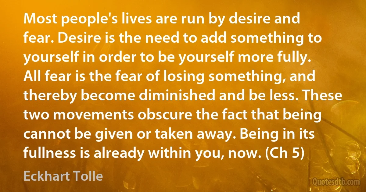 Most people's lives are run by desire and fear. Desire is the need to add something to yourself in order to be yourself more fully. All fear is the fear of losing something, and thereby become diminished and be less. These two movements obscure the fact that being cannot be given or taken away. Being in its fullness is already within you, now. (Ch 5) (Eckhart Tolle)