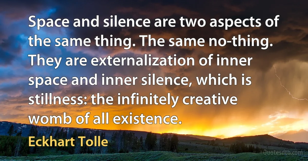 Space and silence are two aspects of the same thing. The same no-thing. They are externalization of inner space and inner silence, which is stillness: the infinitely creative womb of all existence. (Eckhart Tolle)