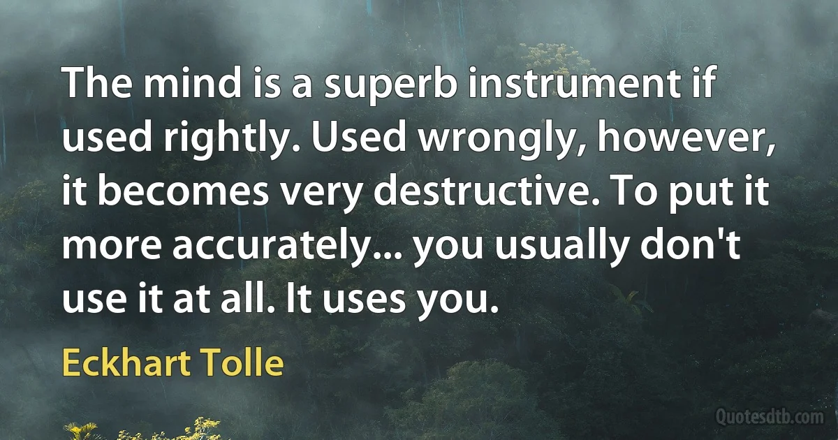 The mind is a superb instrument if used rightly. Used wrongly, however, it becomes very destructive. To put it more accurately... you usually don't use it at all. It uses you. (Eckhart Tolle)