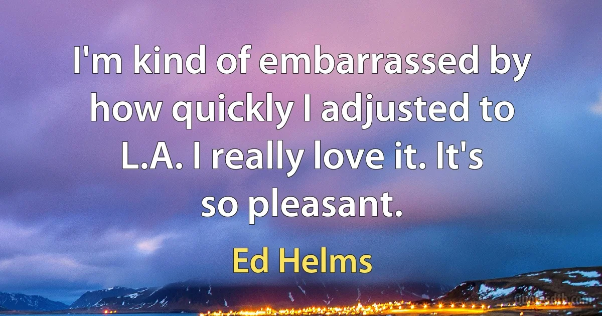 I'm kind of embarrassed by how quickly I adjusted to L.A. I really love it. It's so pleasant. (Ed Helms)