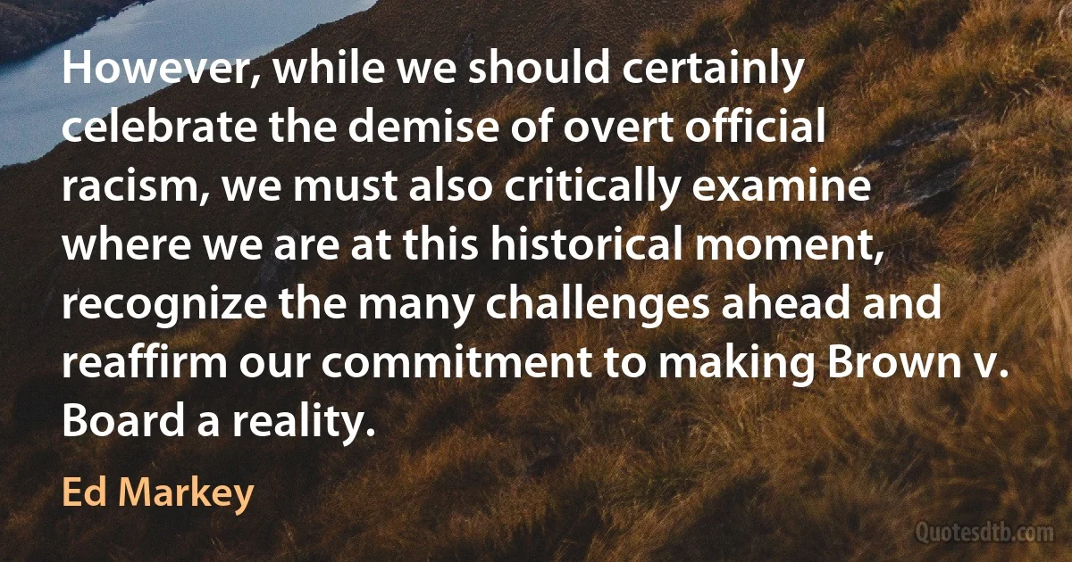 However, while we should certainly celebrate the demise of overt official racism, we must also critically examine where we are at this historical moment, recognize the many challenges ahead and reaffirm our commitment to making Brown v. Board a reality. (Ed Markey)