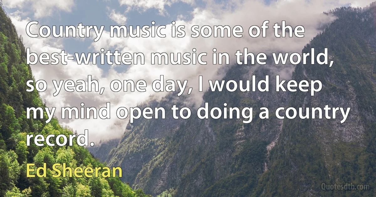 Country music is some of the best-written music in the world, so yeah, one day, I would keep my mind open to doing a country record. (Ed Sheeran)