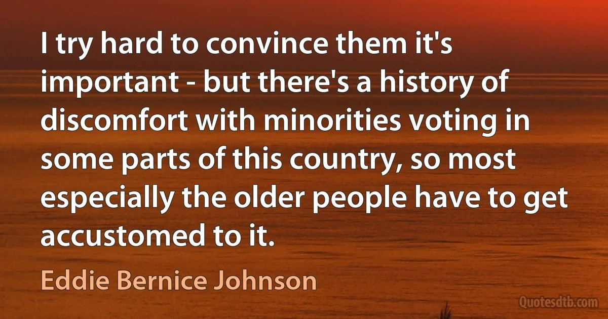 I try hard to convince them it's important - but there's a history of discomfort with minorities voting in some parts of this country, so most especially the older people have to get accustomed to it. (Eddie Bernice Johnson)