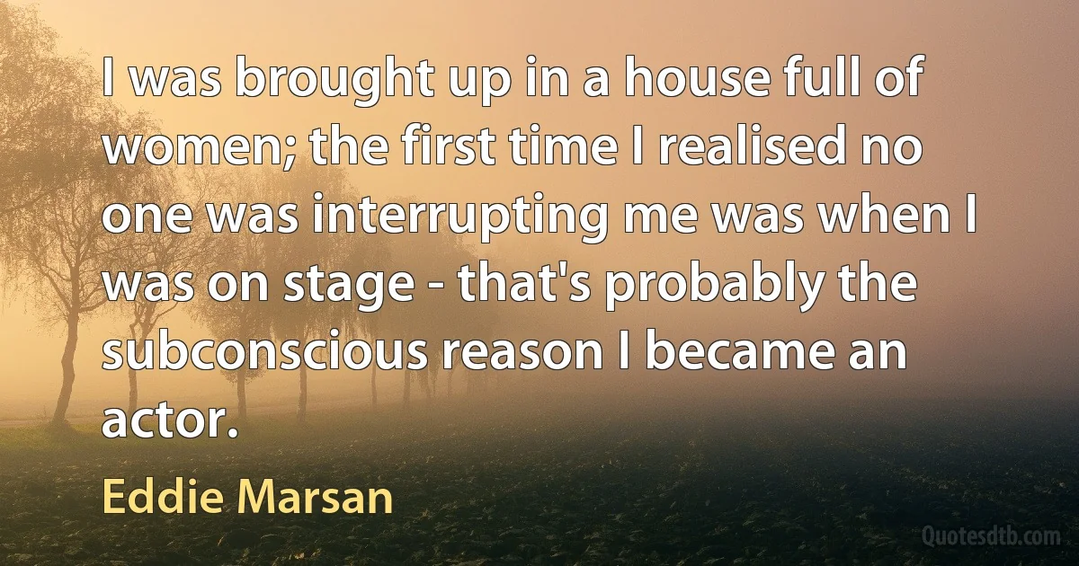 I was brought up in a house full of women; the first time I realised no one was interrupting me was when I was on stage - that's probably the subconscious reason I became an actor. (Eddie Marsan)