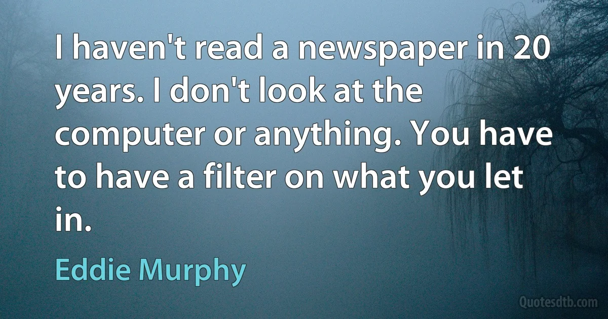 I haven't read a newspaper in 20 years. I don't look at the computer or anything. You have to have a filter on what you let in. (Eddie Murphy)