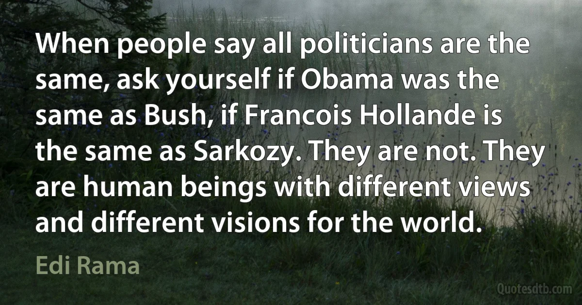 When people say all politicians are the same, ask yourself if Obama was the same as Bush, if Francois Hollande is the same as Sarkozy. They are not. They are human beings with different views and different visions for the world. (Edi Rama)