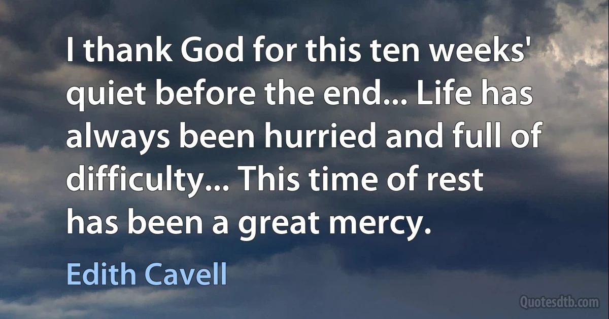 I thank God for this ten weeks' quiet before the end... Life has always been hurried and full of difficulty... This time of rest has been a great mercy. (Edith Cavell)