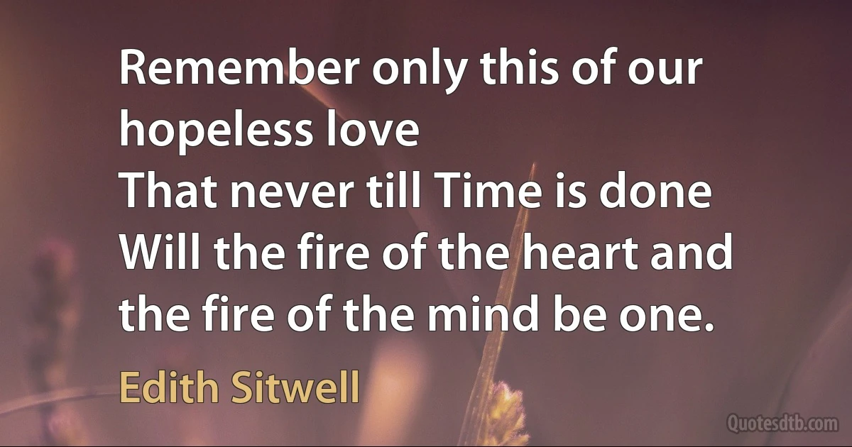 Remember only this of our hopeless love
That never till Time is done
Will the fire of the heart and the fire of the mind be one. (Edith Sitwell)