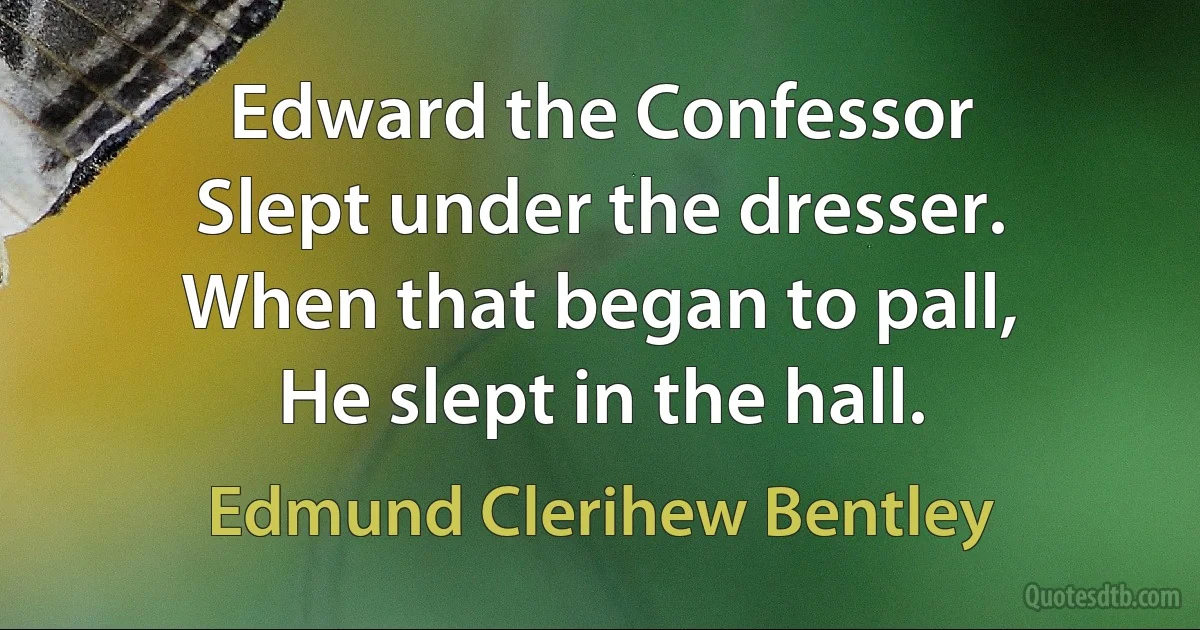 Edward the Confessor
Slept under the dresser.
When that began to pall,
He slept in the hall. (Edmund Clerihew Bentley)