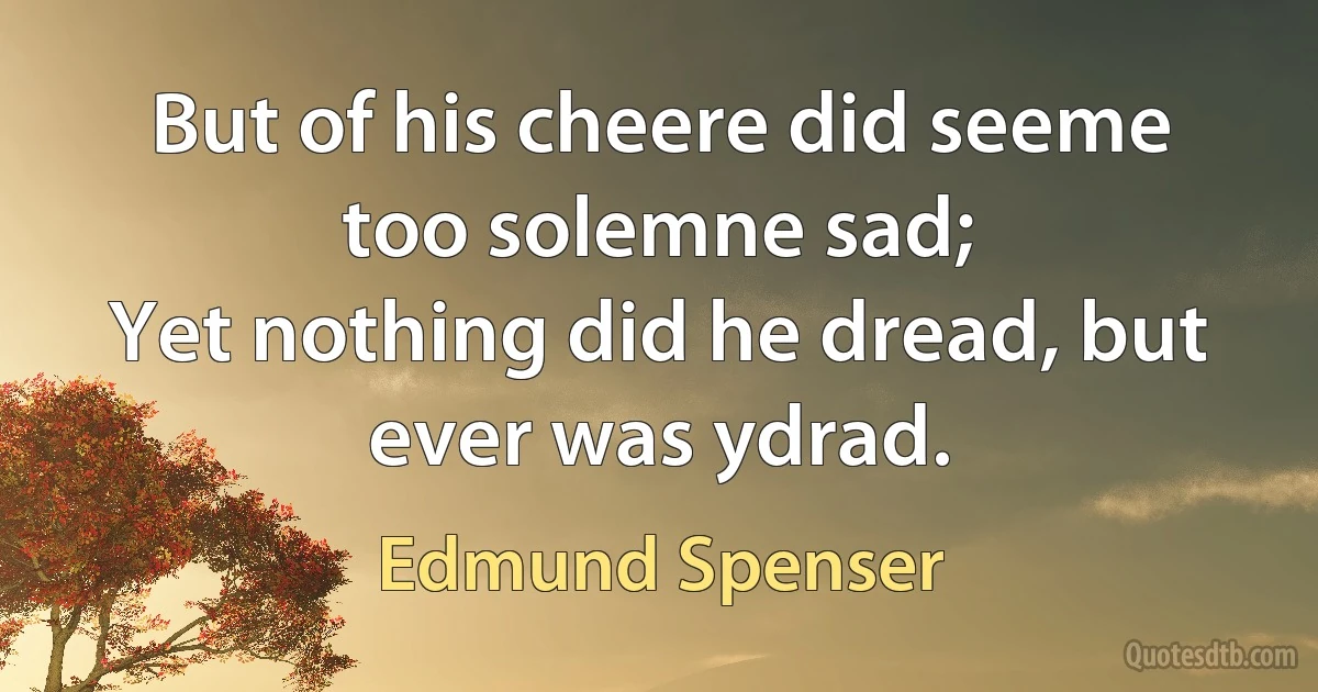 But of his cheere did seeme too solemne sad;
Yet nothing did he dread, but ever was ydrad. (Edmund Spenser)