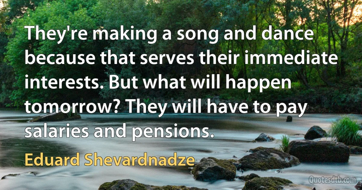 They're making a song and dance because that serves their immediate interests. But what will happen tomorrow? They will have to pay salaries and pensions. (Eduard Shevardnadze)