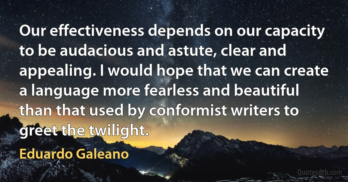 Our effectiveness depends on our capacity to be audacious and astute, clear and appealing. I would hope that we can create a language more fearless and beautiful than that used by conformist writers to greet the twilight. (Eduardo Galeano)