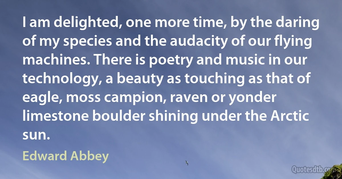 I am delighted, one more time, by the daring of my species and the audacity of our flying machines. There is poetry and music in our technology, a beauty as touching as that of eagle, moss campion, raven or yonder limestone boulder shining under the Arctic sun. (Edward Abbey)