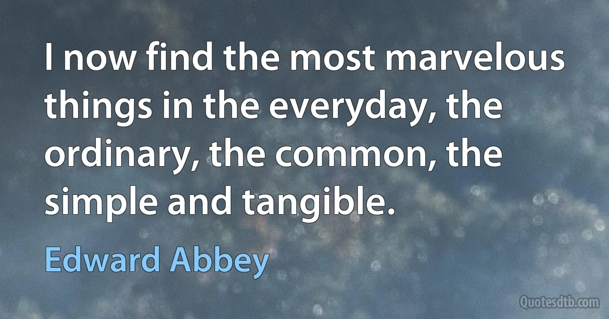 I now find the most marvelous things in the everyday, the ordinary, the common, the simple and tangible. (Edward Abbey)