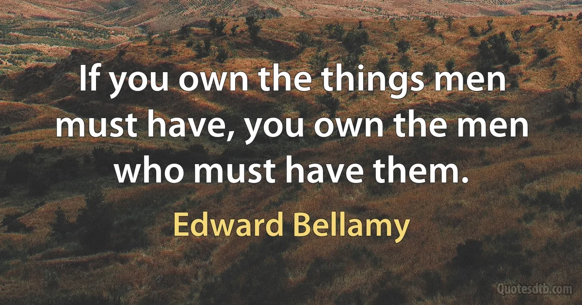 If you own the things men must have, you own the men who must have them. (Edward Bellamy)