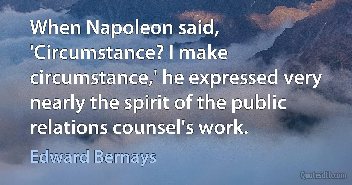 When Napoleon said, 'Circumstance? I make circumstance‚' he expressed very nearly the spirit of the public relations counsel's work. (Edward Bernays)