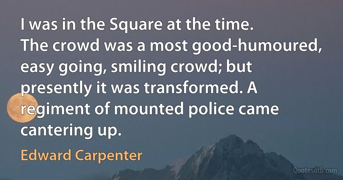 I was in the Square at the time. The crowd was a most good-humoured, easy going, smiling crowd; but presently it was transformed. A regiment of mounted police came cantering up. (Edward Carpenter)